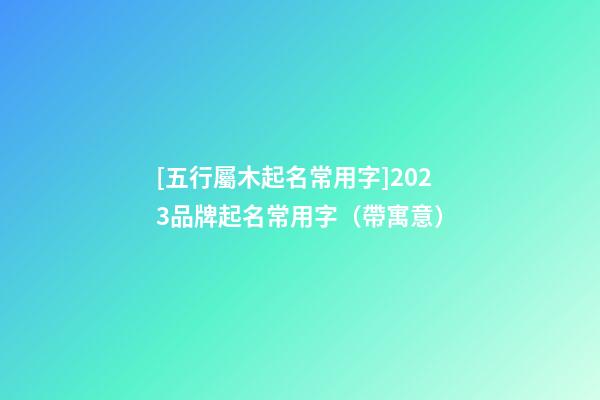 [五行屬木起名常用字]2023品牌起名常用字（帶寓意）
